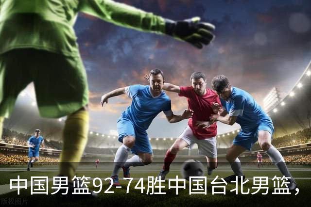 中国男篮92-74胜中国台北男篮，成功晋级世预赛第二阶段