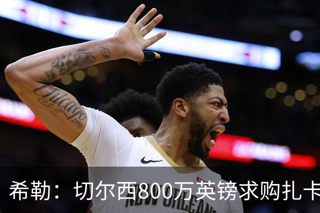 希勒：切尔西800万英镑求购扎卡太离谱，上赛季他是英超最佳之一