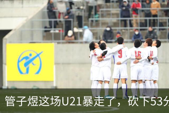 管子煜这场U21暴走了，砍下53分+8记三分！中国男篮20岁2米前锋崛起