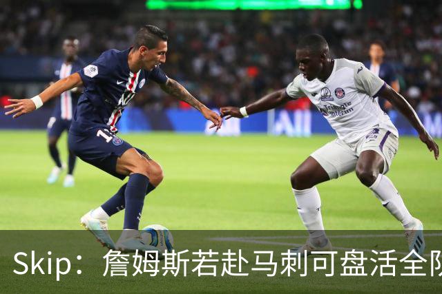 Skip：詹姆斯若赴马刺可盘活全队 扮演控卫角色最为契合